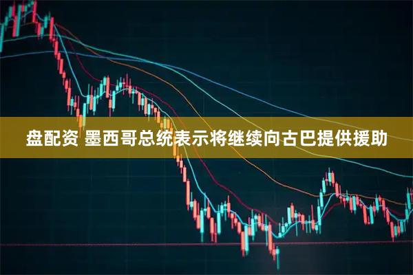 盘配资 墨西哥总统表示将继续向古巴提供援助