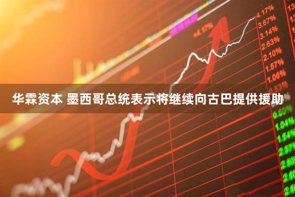 华霖资本 墨西哥总统表示将继续向古巴提供援助