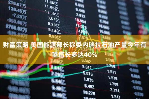 财富策略 美国能源部长称委内瑞拉石油产量今年有望增长多达40%