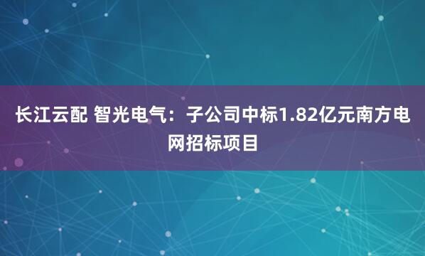长江云配 智光电气：子公司中标1.82亿元南方电网招标项目