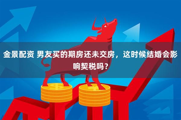 金景配资 男友买的期房还未交房，这时候结婚会影响契税吗？
