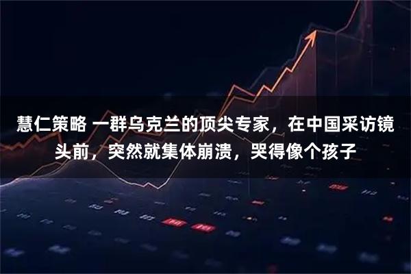 慧仁策略 一群乌克兰的顶尖专家，在中国采访镜头前，突然就集体崩溃，哭得像个孩子