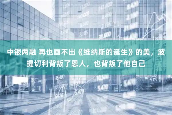 中银两融 再也画不出《维纳斯的诞生》的美,波提切利背叛了恩人,也背叛了他自己