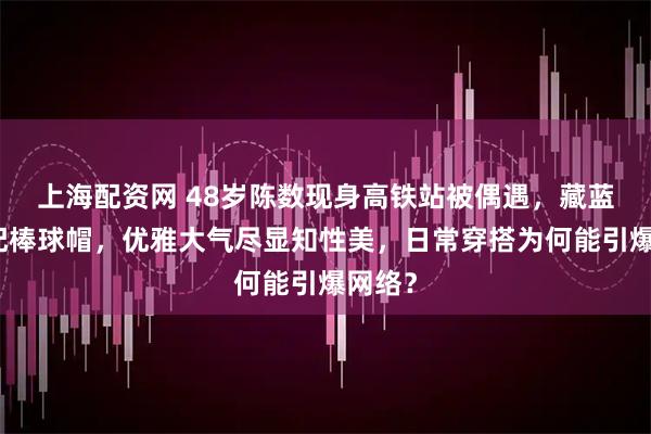 上海配资网 48岁陈数现身高铁站被偶遇，藏蓝外套配棒球帽，优雅大气尽显知性美，日常穿搭为何能引爆网络？