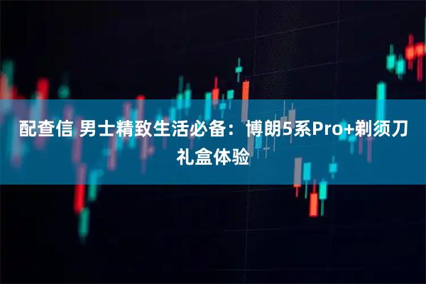 配查信 男士精致生活必备：博朗5系Pro+剃须刀礼盒体验