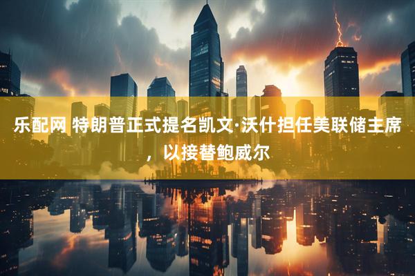 乐配网 特朗普正式提名凯文·沃什担任美联储主席，以接替鲍威尔