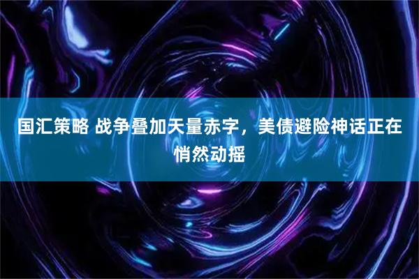 国汇策略 战争叠加天量赤字，美债避险神话正在悄然动摇