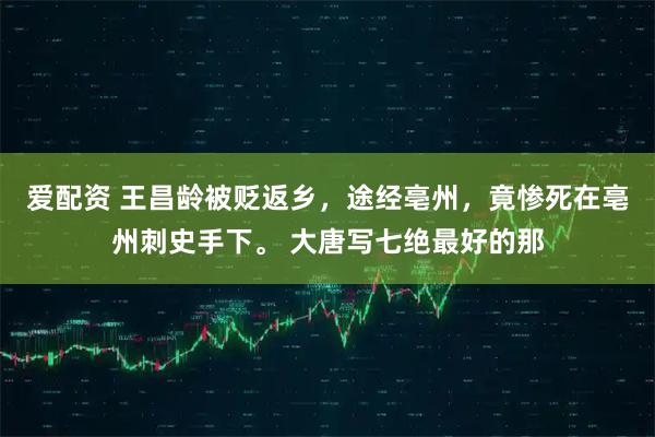 爱配资 王昌龄被贬返乡，途经亳州，竟惨死在亳州刺史手下。 大唐写七绝最好的那