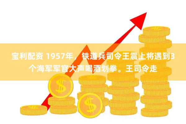 宝利配资 1957年，铁道兵司令王震上将遇到3个海军军官大声喝酒划拳。王司令走
