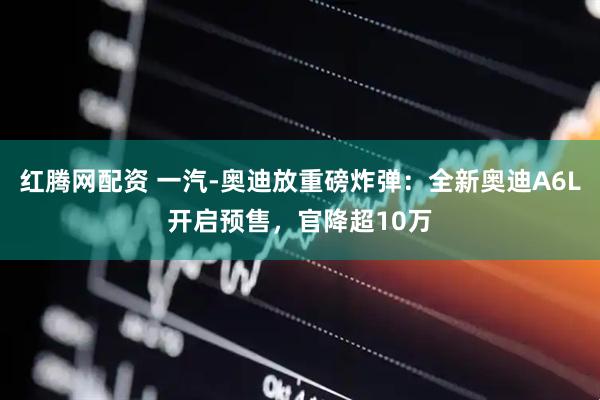 红腾网配资 一汽-奥迪放重磅炸弹：全新奥迪A6L开启预售，官降超10万