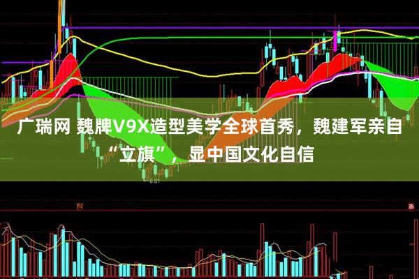 广瑞网 魏牌V9X造型美学全球首秀，魏建军亲自“立旗”，显中国文化自信