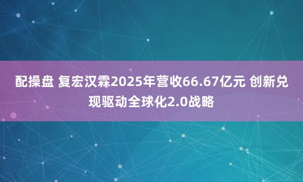 配操盘 复宏汉霖2025年营收66.67亿元 创新兑现驱动全球化2.0战略