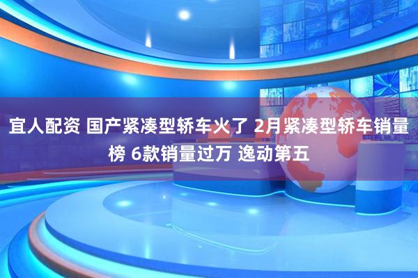宜人配资 国产紧凑型轿车火了 2月紧凑型轿车销量榜 6款销量过万 逸动第五