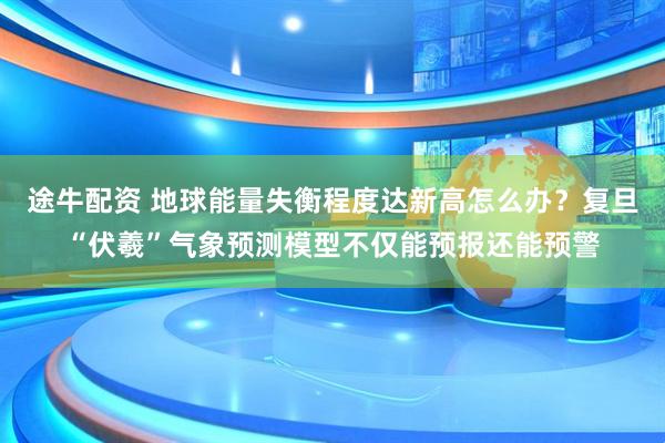 途牛配资 地球能量失衡程度达新高怎么办？复旦“伏羲”气象预测模型不仅能预报还能预警