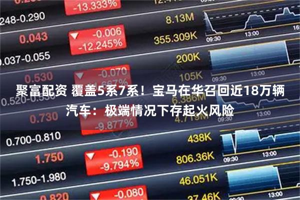 聚富配资 覆盖5系7系！宝马在华召回近18万辆汽车：极端情况下存起火风险