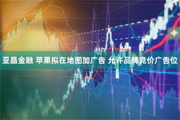 亚晶金融 苹果拟在地图加广告 允许品牌竞价广告位