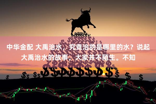 中华金配 大禹治水，究竟治的是哪里的水？说起大禹治水的故事，大家并不陌生。不知
