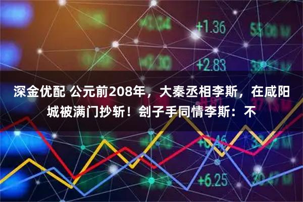 深金优配 公元前208年，大秦丞相李斯，在咸阳城被满门抄斩！刽子手同情李斯：不