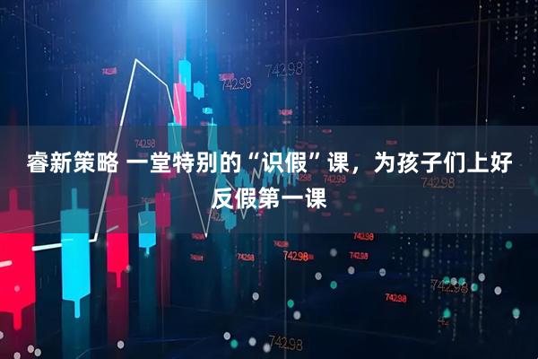 睿新策略 一堂特别的“识假”课，为孩子们上好反假第一课