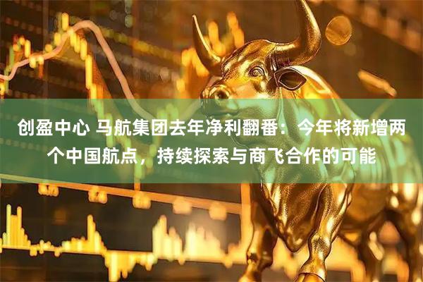创盈中心 马航集团去年净利翻番：今年将新增两个中国航点，持续探索与商飞合作的可能