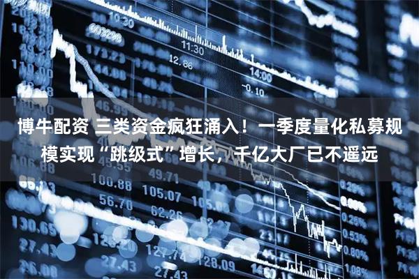 博牛配资 三类资金疯狂涌入！一季度量化私募规模实现“跳级式”增长，千亿大厂已不遥远