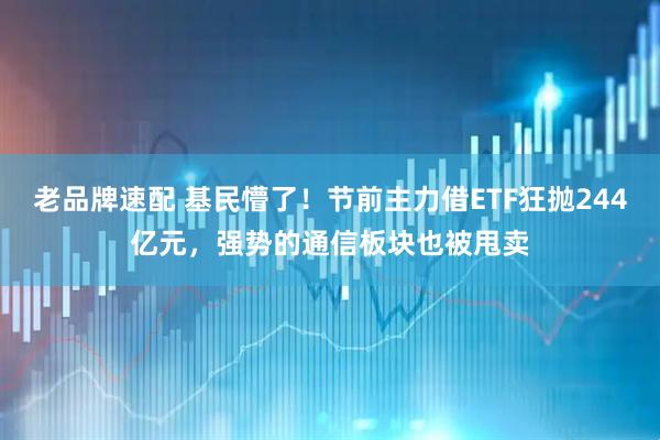 老品牌速配 基民懵了！节前主力借ETF狂抛244亿元，强势的通信板块也被甩卖
