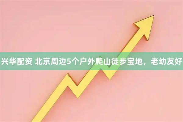 兴华配资 北京周边5个户外爬山徒步宝地，老幼友好