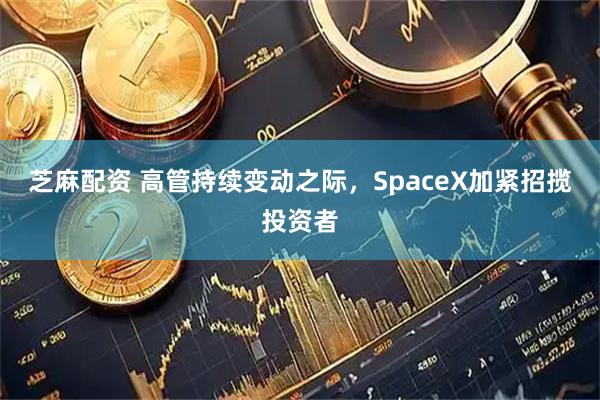 芝麻配资 高管持续变动之际，SpaceX加紧招揽投资者