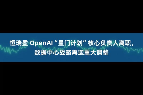 恒瑞盈 OpenAI“星门计划”核心负责人离职，数据中心战略再迎重大调整