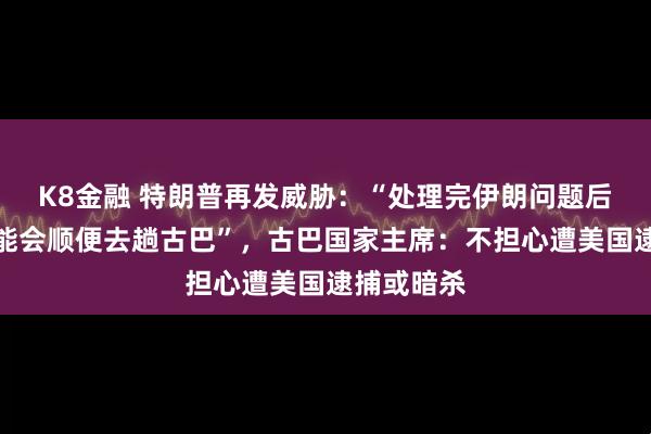 K8金融 特朗普再发威胁：“处理完伊朗问题后，我们可能会顺便去趟古巴”，古巴国家主席：不担心遭美国逮捕或暗杀