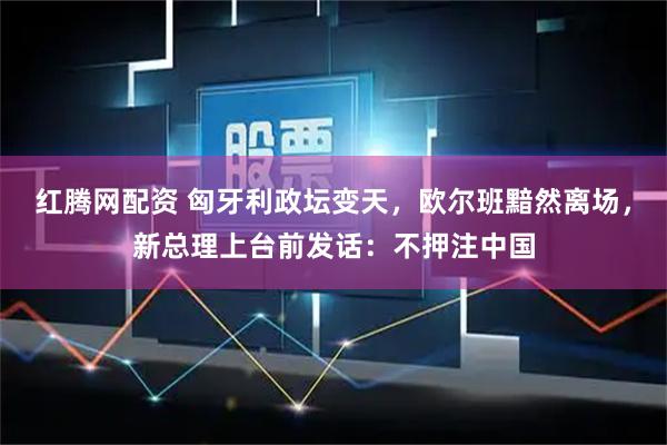 红腾网配资 匈牙利政坛变天，欧尔班黯然离场，新总理上台前发话：不押注中国