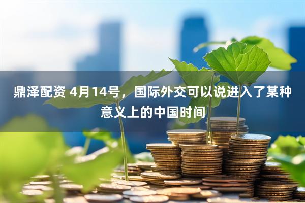 鼎泽配资 4月14号，国际外交可以说进入了某种意义上的中国时间