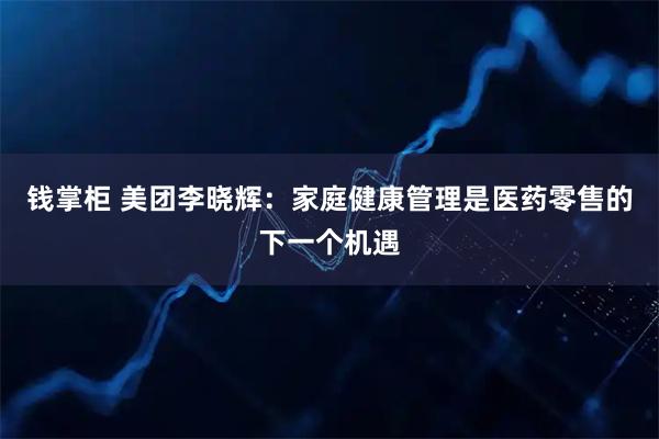 钱掌柜 美团李晓辉：家庭健康管理是医药零售的下一个机遇