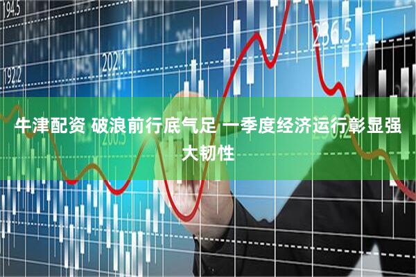 牛津配资 破浪前行底气足 一季度经济运行彰显强大韧性