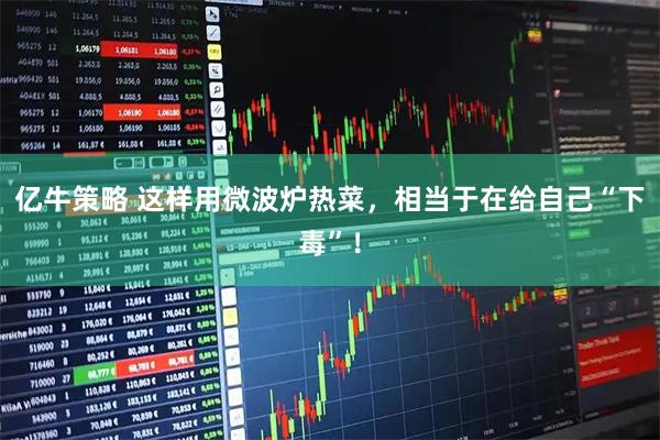 亿牛策略 这样用微波炉热菜，相当于在给自己“下毒”！