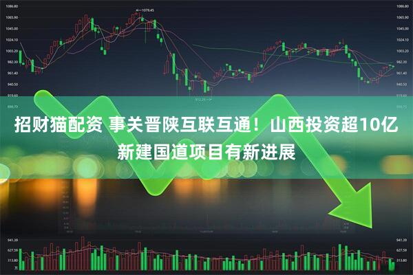 招财猫配资 事关晋陕互联互通！山西投资超10亿新建国道项目有新进展