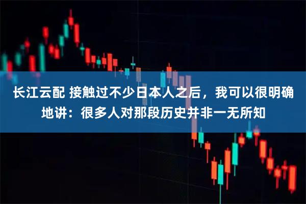 长江云配 接触过不少日本人之后,我可以很明确地讲:很多人对那段历史并非一无所知