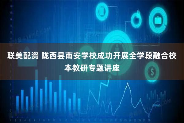 联美配资 陇西县南安学校成功开展全学段融合校本教研专题讲座