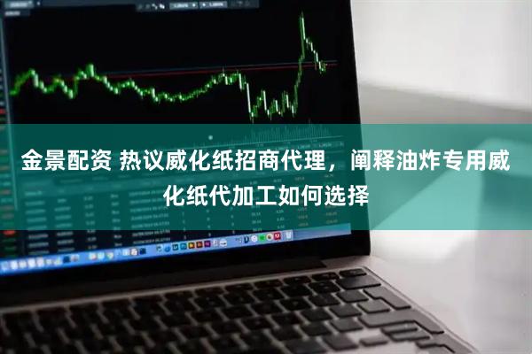 金景配资 热议威化纸招商代理，阐释油炸专用威化纸代加工如何选择