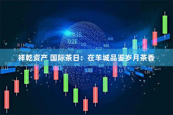祥乾资产 国际茶日:在羊城品鉴岁月茶香