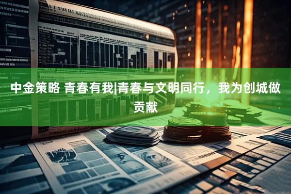 中金策略 青春有我|青春与文明同行,我为创城做贡献