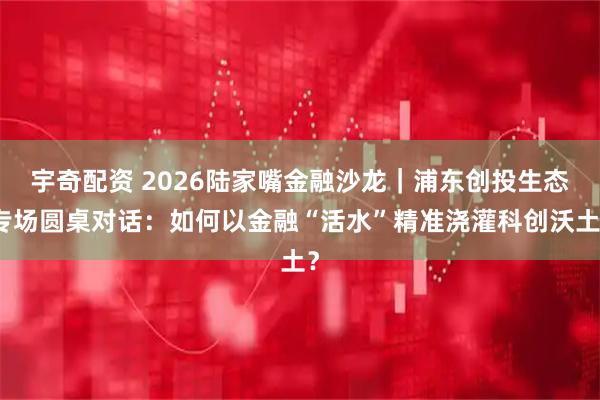 宇奇配资 2026陆家嘴金融沙龙｜浦东创投生态专场圆桌对话：如何以金融“活水”精准浇灌科创沃土？