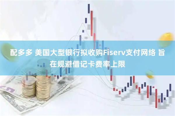 配多多 美国大型银行拟收购Fiserv支付网络 旨在规避借记卡费率上限